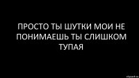 просто ты шутки мои не понимаешь ты слишком тупая