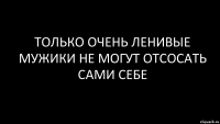 только очень ленивые мужики не могут отсосать сами себе