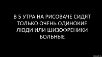 в 5 утра на рисоваче сидят только очень одинокие люди или шизофреники больные