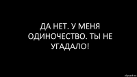 да нет. у меня одиночество. ты не угадало!