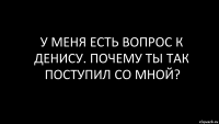 у меня есть вопрос к Денису. Почему ты так поступил со мной?