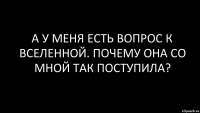 а у меня есть вопрос к вселенной. почему она со мной так поступила?