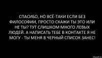 спасибо, но всё-таки если без философии, просто скажи ты это или не ты? тут слишком много левых людей. а написать тебе в контакте я не могу - ты меня в черный список занес!