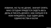 извини, но ты не Денис. значит опять мне сегодня придется сидеть весь день и писать Денису, как сильно я в нем нуждаюсь. Еще один день одиночества и боли