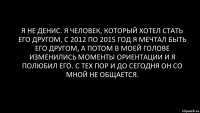 я не Денис. я человек, который хотел стать его другом, с 2012 по 2015 год я мечтал быть его другом, а потом в моей голове изменились моменты ориентации и я полюбил его. С тех пор и до сегодня он со мной не общается.