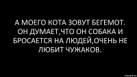 А моего кота зовут Бегемот. Он думает,что он собака и бросается на людей,очень не любит чужаков.