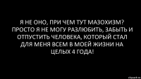 я не оно, при чем тут мазохизм? просто я не могу разлюбить, забыть и отпустить человека, который стал для меня всем в моей жизни на целых 4 года!