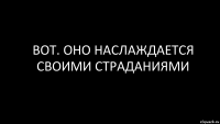 вот. оно наслаждается своими страданиями