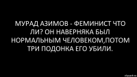 мурад азимов - феминист что ли? он наверняка был нормальным человеком,потом три подонка его убили.