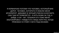 я нервничаю потому что человек, который мне дорог, человек, которого я люблю меня игнорирует. добавил в черный список в контакте, сам там не появляется - я хоть разик за год, а зайду. а он - нет. телефон его тоже меня заблокировал. я видел его лишь пару раз, когда приезжал и стоял у него под окнами.