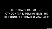 я не знаю, как Денис относится к феминизму, но женщин он любит и уважает!