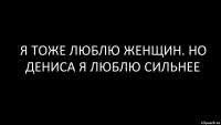 я тоже люблю женщин. но Дениса я люблю сильнее