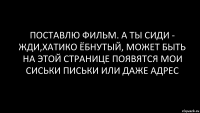 поставлю фильм. а ты сиди - жди,хатико ёбнутый, может быть на этой странице появятся мои сиськи письки или даже адрес