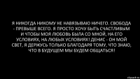 я никогда никому не навязываю ничего. свобода - превыше всего. я просто хочу быть счастливым и чтобы моя любовь была со мной, на его условиях, на любых условиях! Денис - он мой свет, я держусь только благодаря тому, что знаю, что в будущем мы будем общаться!