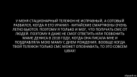 У меня стационарный телефон не исправный, а сотовый разбился, когда я его уранил - китайские смартфоны очень легко бьются. Поэтому я только и мог, что получать смс от людей. ПОэтому я даже не смог ответить или позвонить маме Дениса в 2018 году, когда она писала мне и поздравляла мою маму с днем рождения. Вообще когда твой телефон только смс может опознавать, то это совсем швах!