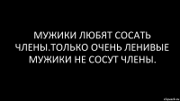 мужики любят сосать члены.только очень ленивые мужики не сосут члены.