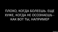 плохо, когда болеешь. еще хуже, когда не осознаешь - как вот ты, например