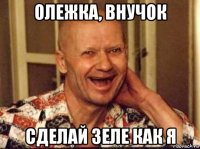 олежка, внучок сделай зеле как я