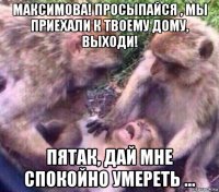 максимова! просыпайся , мы приехали к твоему дому, выходи! пятак, дай мне спокойно умереть ...
