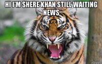 hi i'm shere khan still waiting news 