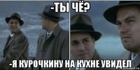 -ты чё? -я курочкину на кухне увидел