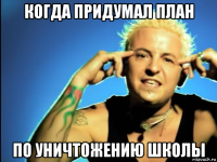 когда придумал план по уничтожению школы