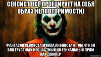 сексист всё проецирует на себя образ неповторимости) фантазии сексиста мужла анониста о том,что он бля грустный несчастный но гениальный прям как джокер