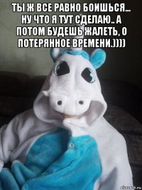 ты ж все равно боишься... ну что я тут сделаю.. а потом будешь жалеть, о потерянное времени.)))) 