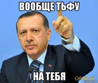 вообще тьфу на тебя