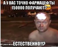 а у вас точно фармацефты 150000 получают? естественно!!?