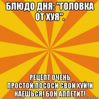 блюдо дня: "головка от хуя". рецепт очень простой:пососи свой хуй!и наешься! бон аппетит!