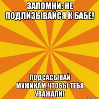 запомни: не подлизывайся к бабе! подсасывай мужикам,чтобы тебя уважали!