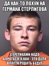 да как-то похуй на германа стерлигова с еретиками надо бороться, а как - это дело власти решать будут