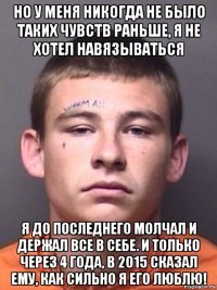 но у меня никогда не было таких чувств раньше, я не хотел навязываться я до последнего молчал и держал все в себе. и только через 4 года, в 2015 сказал ему, как сильно я его люблю!