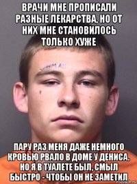 врачи мне прописали разные лекарства, но от них мне становилось только хуже пару раз меня даже немного кровью рвало в доме у дениса. но я в туалете был, смыл быстро - чтобы он не заметил