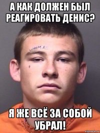 а как должен был реагировать денис? я же всё за собой убрал!