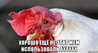  хорошо ещё не этот мем использовали ахахах