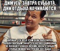 димусь, завтра суббота, дни отдыха начинаются, хорошо, что пред этим день получился плодотворным, знаю, что котов в компанию не пускают, узнала почему здесь столько глупых мемов, настроение всё выше