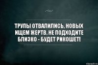 Трупы отвалились, новых ищем жертв, не подходите близко - будет рикошет!