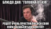 блюдо дня: "головка от хуя". рецепт очень простой:пососи свой хуй!и наешься! бон аппетит!