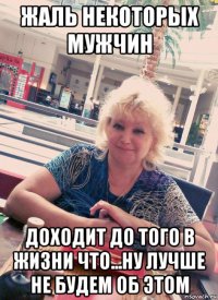 жаль некоторых мужчин доходит до того в жизни что...ну лучше не будем об этом