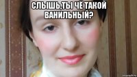 слышь,ты чё такой ванильный? 