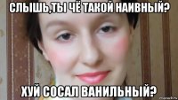 слышь,ты чё такой наивный? хуй сосал ванильный?