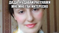 да,да..ну давай,расскажи мне.мне так интересно 