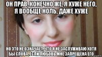 он прав, конечно же, я хуже него, я вообще ноль, даже хуже но это не означает, что я не заслуживаю хотя бы слова, если любовь мне запрещена его