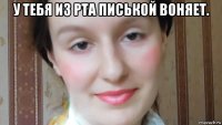 у тебя из рта писькой воняет. 