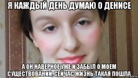 я каждый день думаю о денисе а он наверное уже и забыл о моем существовании, сейчас жизнь такая пошла