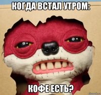 когда встал утром: кофе есть?