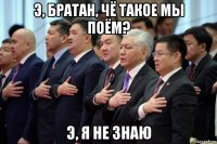 э, братан, чё такое мы поём? э, я не знаю