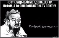 не откладывай молдовашек на потом, а то они полажат не ту плитку 